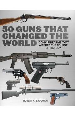 50 Guns That Changed the World: Iconic Firearms That Altered the Course of History - Robert A. Sadowski