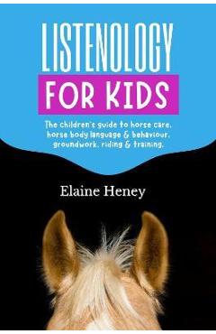 Listenology for Kids - The children\'s guide to horse care, horse body language & behavior, safety, groundwork, riding & training. - Elaine Heney
