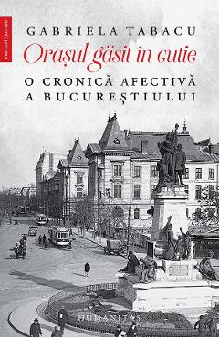 Orasul gasit in cutie. O cronica afectiva a Bucurestiului - Gabriela Tabacu