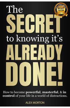 The Secret to Knowing Its Already Done!: How to Become Powerful, Masterful, & in Control of Your Life in a World of Distractions - Alex Morton