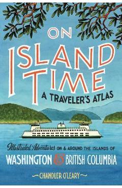 On Island Time: A Traveler\'s Atlas: Illustrated Adventures on and Around the Islands of Washington and British Columbia - Chandler O\'leary