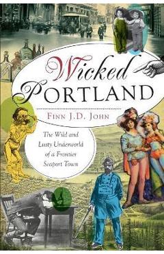 Wicked Portland:: The Wild and Lusty Underworld of a Frontier Seaport Town - Finn J. D. John
