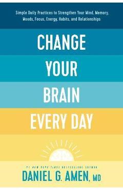 Change Your Brain Every Day: Simple Daily Practices to Strengthen Your Mind, Memory, Moods, Focus, Energy, Habits, and Relationships - Amen Md Daniel G.