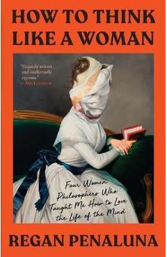 How to Think Like a Woman: Four Women Philosophers Who Taught Me How to Love the Life of the Mind - Regan Penaluna
