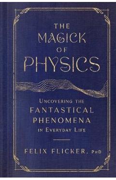 The Magick of Physics: Uncovering the Fantastical Phenomena in Everyday Life - Felix Flicker