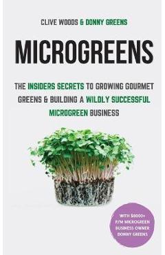 Microgreens: The Insiders Secrets To Growing Gourmet Greens & Building A Wildly Successful Microgreen Business - Clive Woods