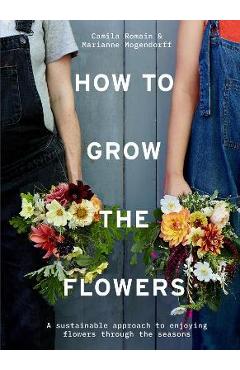 How to Grow the Flowers: A Sustainable Approach to Enjoying Flowers Through the Seasons - Camila Romain