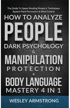How To Analyze People, Dark Psychology & Manipulation Protection + Body Language Mastery 4 in 1: The Guide To Speed Reading People & Techniques Agains - Wesley Armstrong