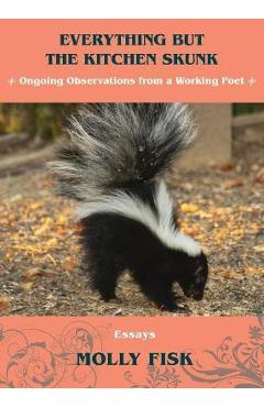 Everything But the Kitchen Skunk: Ongoing Observations from a Working Poet - Molly Fisk