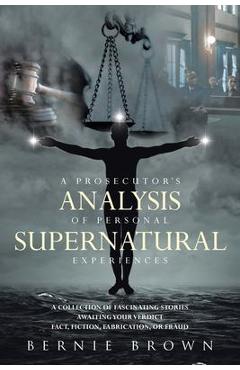 A Prosecutor\'s Analysis of Personal Supernatural Experiences: A Collection of Fascinating Stories Awaiting Your Verdict-Fact, Fiction, Fabrication, or - Bernie Brown