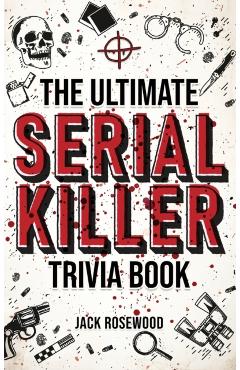 The Ultimate Serial Killer Trivia Book: A Collection Of Fascinating Facts And Disturbing Details About Infamous Serial Killers And Their Horrific Crim - Jack Rosewood