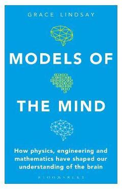 Models of the Mind: How Physics, Engineering and Mathematics Have Shaped Our Understanding of the Brain - Grace Lindsay