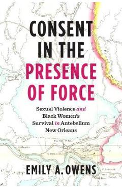 Consent in the Presence of Force: Sexual Violence and Black Women\'s Survival in Antebellum New Orleans - Emily A. Owens