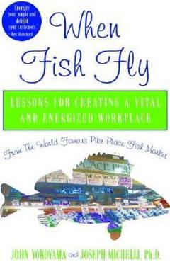 When Fish Fly: Lessons for Creating a Vital and Energized Workplace from the World Famous Pike Place Fish Market - John Yokoyama