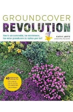 Groundcover Revolution: How to Use Sustainable, Low-Maintenance, Low-Water Groundcovers to Replace Your Turf - Kathy Jentz