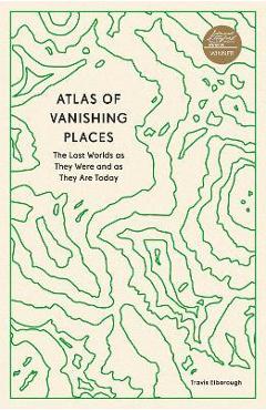 Atlas of Vanishing Places: The Lost Worlds as They Were and as They Are Today - Travis Elborough