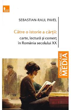Catre o istorie a cartii: carte, lectura si comert in Romania secolului XX - Sebastian-Raul Pavel