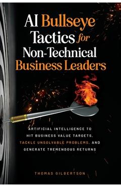 AI Bullseye Tactics For Non-Technical Business Leaders: Artificial Intelligence to Hit Business Value Targets, Tackle Unsolvable Problems, and Generat - Thomas Gilbertson