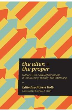The Alien and the Proper: Luther\'s Two-Fold Righteousness in Controversy, Ministry, and Citizenship - Robert Kolb