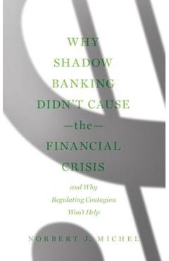 Why Shadow Banking Didn\'t Cause the Financial Crisis: And Why Regulating Contagion Won\'t Help - Norbert J. Michel