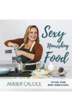 Sexy, Nourishing Food: To Fuel Your Body, Mind & Soul - Amber Caudle