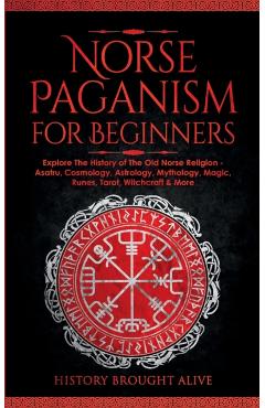 Norse Paganism for Beginners: Explore The History of The Old Norse Religion - Asatru, Cosmology, Astrology, Mythology, Magic, Runes, Tarot, Witchcra - History Brought Alive