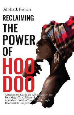 Reclaiming The Power Of Hoodoo: A Beginner\'s Guide to African American Folk Magic to Cultivate Peace & Abundance Within Your Life Through Rootwork & C - Alisha J. Brown