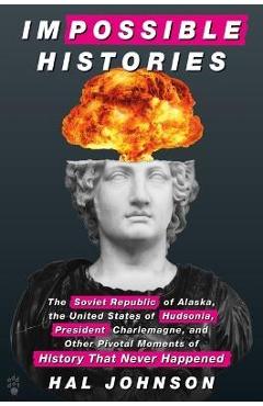 Impossible Histories: The Soviet Republic of Alaska, the United States of Hudsonia, President Charlemagne, and Other Pivotal Moments of Hist - Hal Johnson