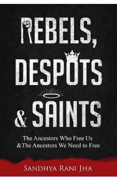 Rebels, Despots, and Saints: The Ancestors Who Free Us and the Ancestors We Need to Free - Sandhya Rani Jha