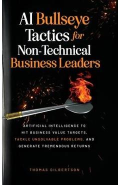 AI Bullseye Tactics For Non-technical Business Leaders: Artificial Intelligence to Hit Business Value Targets, Tackle Unsolvable Problems, and Generat - Thomas Gilbertson