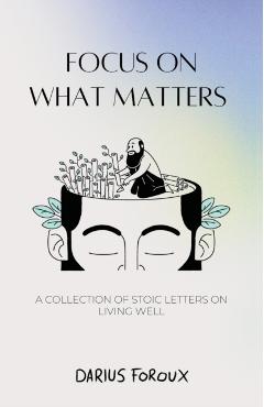 Focus on What Matters: A Collection of Stoic Letters on Living Well - Darius Foroux