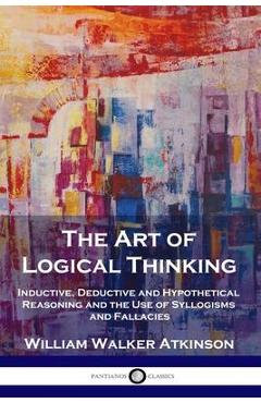 The Art of Logical Thinking: Inductive, Deductive and Hypothetical Reasoning and the Use of Syllogisms and Fallacies - William Walker Atkinson