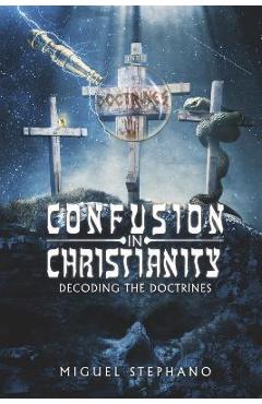 Confusion in Christianity: Decoding the Doctrines - Miguel Stephano