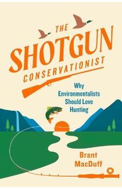 The Shotgun Conservationist: Why Environmentalists Should Love Hunting - Brant Macduff