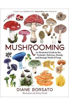 Mushrooming: An Illustrated Guide to the Fantastic, Delicious, Deadly, and Strange World of Fungi - Diane Borsato