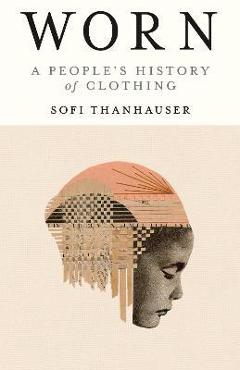 Worn: A People\'s History of Clothing - Sofi Thanhauser
