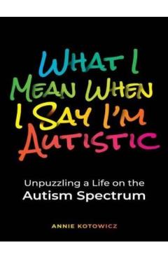 What I Mean When I Say I'm Autistic: Unpuzzling a Life on the Autism Spectrum - Annie Kotowicz