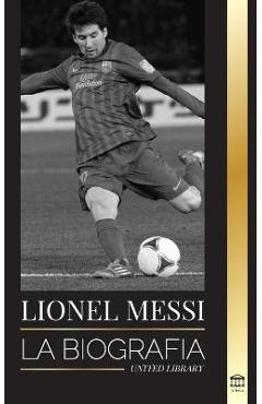 Lionel Messi: La biografía del mejor futbolista profesional del Barcelona - United Library