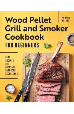 Wood Pellet Grill and Smoker Cookbook for Beginners: Easy Recipes for Backyard Barbecue Excellence - Andrew Koster