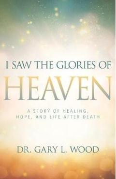 I Saw the Glories of Heaven: A Story of Healing, Hope, and Life After Death - Gary Wood