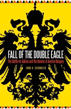 Fall of the double eagle: the battle for galicia and the demise of austria-hungary - john r. schindler