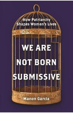 We Are Not Born Submissive: How Patriarchy Shapes Women's Lives - Manon Garcia