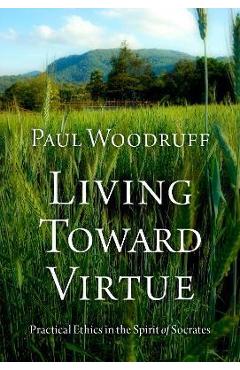 Living Toward Virtue: Practical Ethics in the Spirit of Socrates - Paul Woodruff