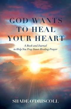 God Wants to Heal Your Heart: A Book and Journal to Help You Pray Inner Healing Prayer - Shade O\'driscoll