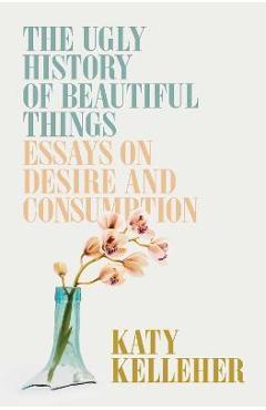 The Ugly History of Beautiful Things: Essays on Desire and Consumption - Katy Kelleher