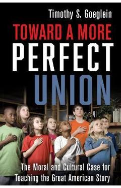 Toward a More Perfect Union: The Moral and Cultural Case for Teaching the Great American Story - Timothy S. Goeglein