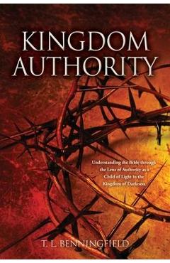 Kingdom Authority: Understanding the Bible through the Lens of Authority as a Child of Light in the Kingdom of Darkness - T. L. Benningfield