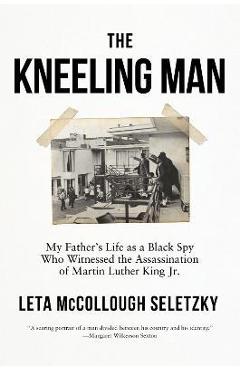 The Kneeling Man: My Father\'s Life as a Black Spy Who Witnessed the Assassination of Martin Luther King Jr. - Leta Mccollough Seletzky