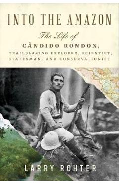 Into the Amazon: The Life of Cândido Rondon, Trailblazing Explorer, Scientist, Statesman, and Conservationist - Larry Rohter