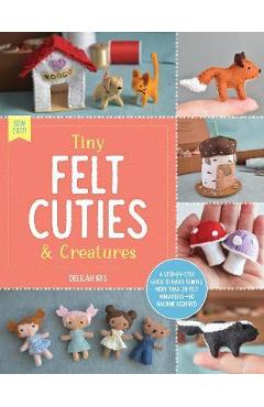 Tiny Felt Cuties & Creatures: A Step-By-Step Guide to Handcrafting More Than 12 Felt Miniatures--No Machine Required - Delilah Iris